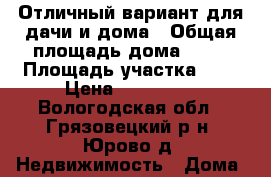 Отличный вариант для дачи и дома › Общая площадь дома ­ 52 › Площадь участка ­ 4 › Цена ­ 900 000 - Вологодская обл., Грязовецкий р-н, Юрово д. Недвижимость » Дома, коттеджи, дачи продажа   